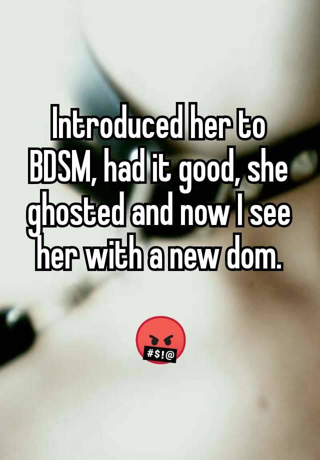 Introduced her to BDSM, had it good, she ghosted and now I see her with a new dom.

🤬