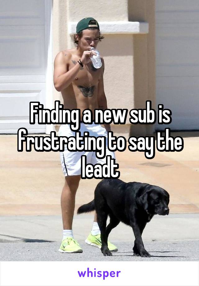 Finding a new sub is frustrating to say the leadt