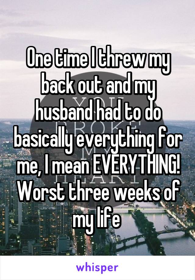 One time I threw my back out and my husband had to do basically everything for me, I mean EVERYTHING! Worst three weeks of my life 