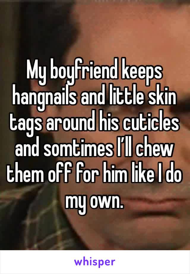 My boyfriend keeps hangnails and little skin tags around his cuticles and somtimes I’ll chew them off for him like I do my own. 