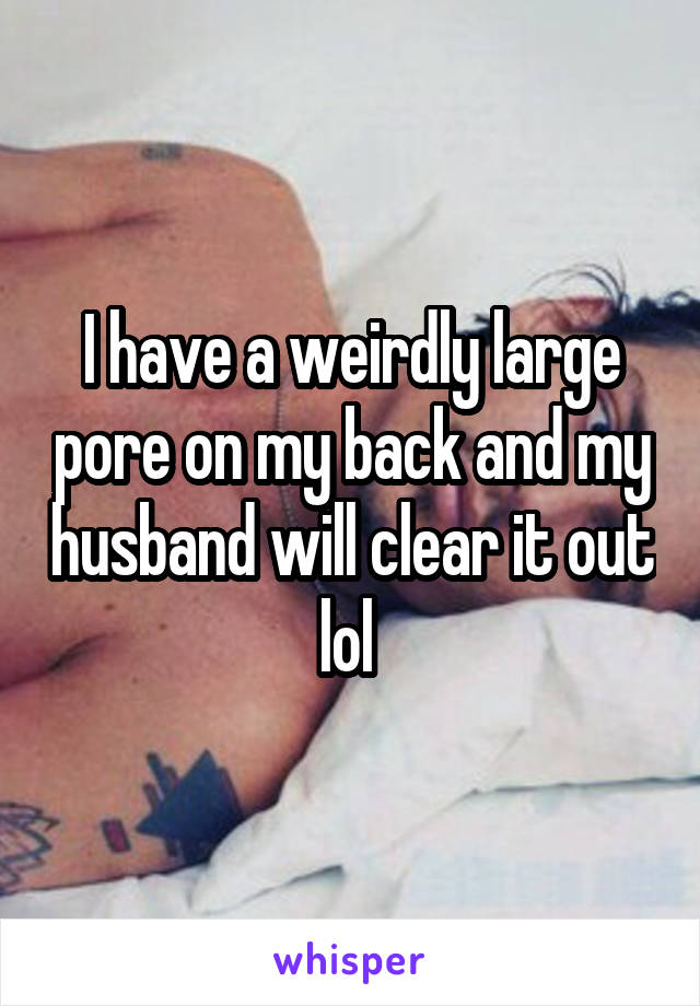I have a weirdly large pore on my back and my husband will clear it out lol 