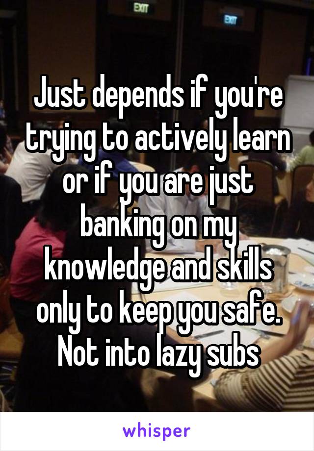 Just depends if you're trying to actively learn or if you are just banking on my knowledge and skills only to keep you safe. Not into lazy subs