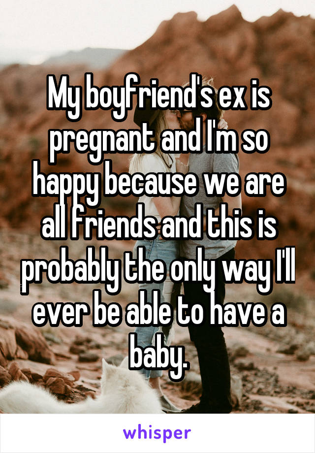 My boyfriend's ex is pregnant and I'm so happy because we are all friends and this is probably the only way I'll ever be able to have a baby.