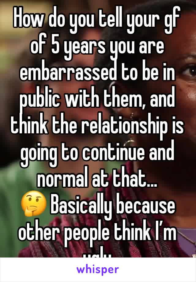 How do you tell your gf of 5 years you are embarrassed to be in public with them, and think the relationship is going to continue and normal at that...
🤔 Basically because other people think I’m ugly