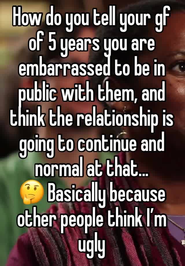 How do you tell your gf of 5 years you are embarrassed to be in public with them, and think the relationship is going to continue and normal at that...
🤔 Basically because other people think I’m ugly