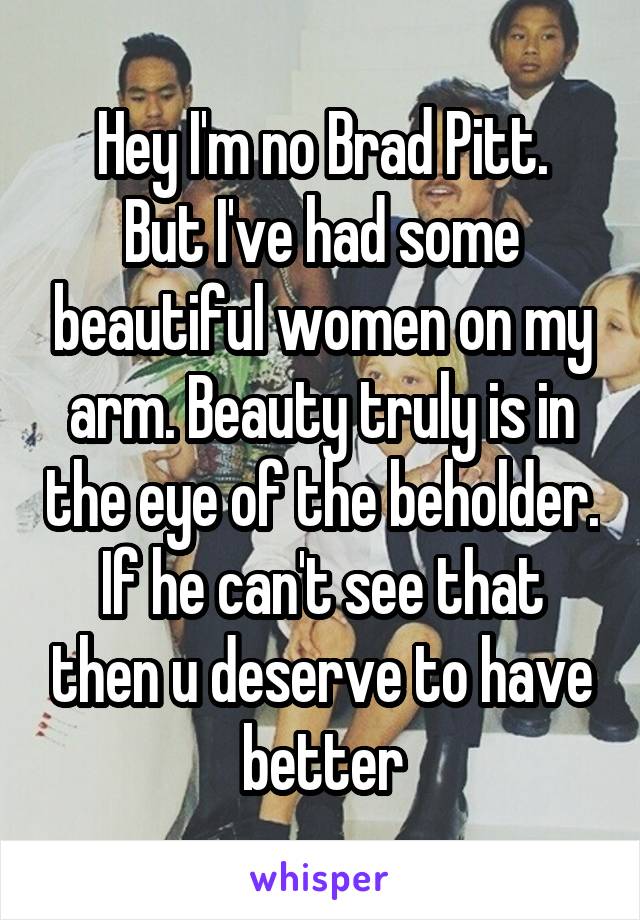 Hey I'm no Brad Pitt.
But I've had some beautiful women on my arm. Beauty truly is in the eye of the beholder. If he can't see that then u deserve to have better