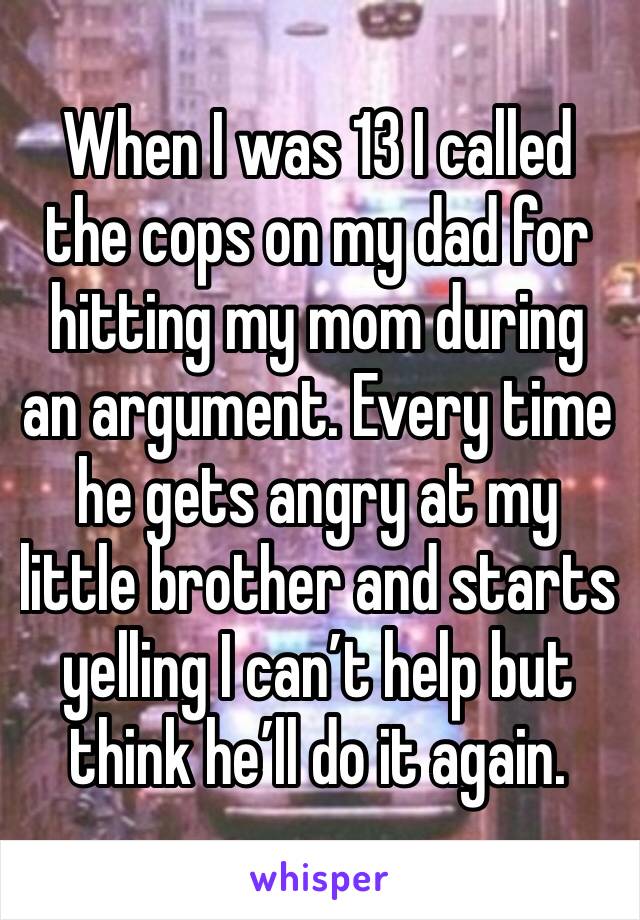 When I was 13 I called the cops on my dad for hitting my mom during an argument. Every time he gets angry at my little brother and starts yelling I can’t help but think he’ll do it again. 