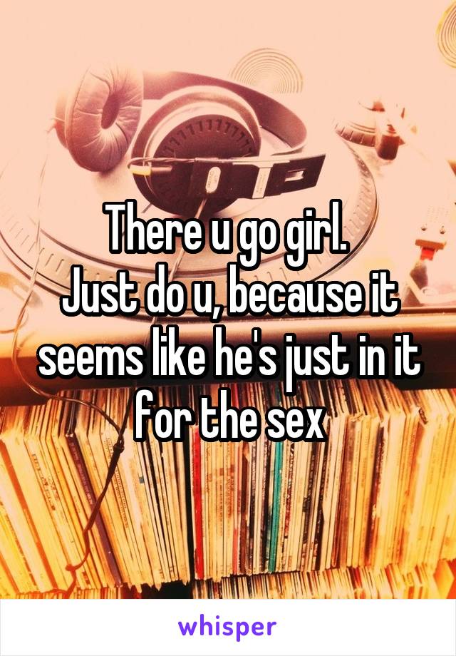 There u go girl. 
Just do u, because it seems like he's just in it for the sex