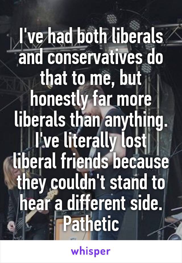 I've had both liberals and conservatives do that to me, but honestly far more liberals than anything. I've literally lost liberal friends because they couldn't stand to hear a different side. Pathetic