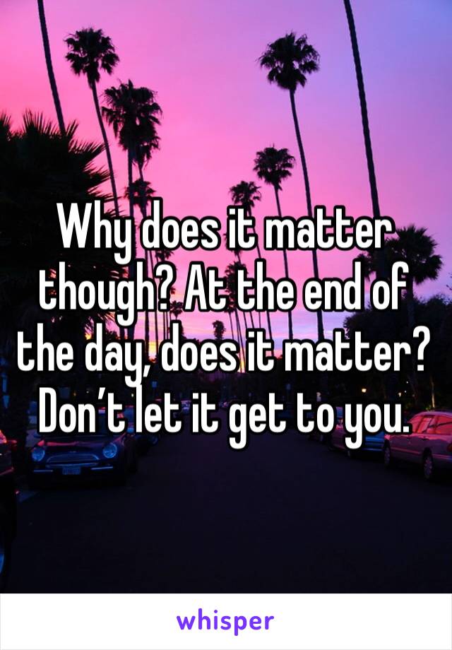 Why does it matter though? At the end of the day, does it matter? Don’t let it get to you.