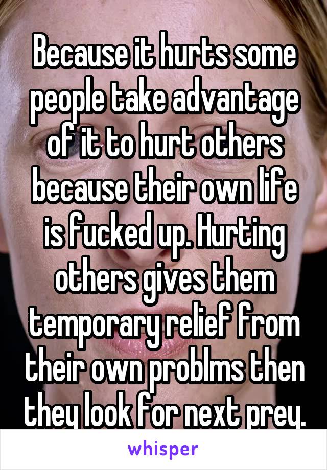 Because it hurts some people take advantage of it to hurt others because their own life is fucked up. Hurting others gives them temporary relief from their own problms then they look for next prey.