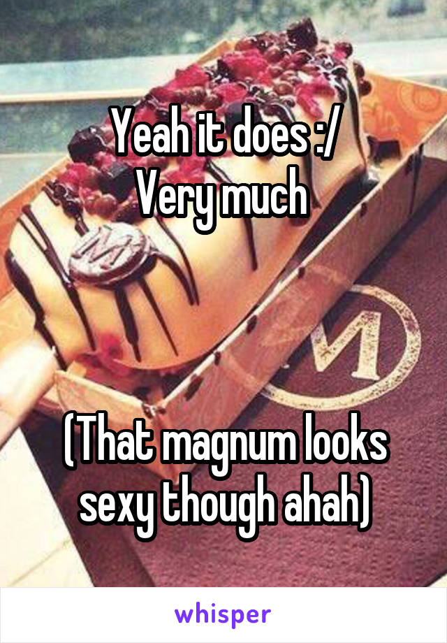 Yeah it does :/
Very much 



(That magnum looks sexy though ahah)