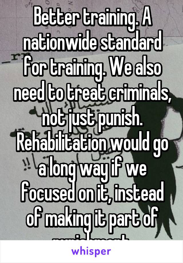 Better training. A nationwide standard for training. We also need to treat criminals, not just punish. Rehabilitation would go a long way if we focused on it, instead of making it part of punishment.