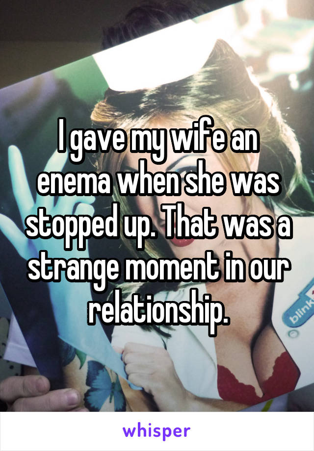I gave my wife an enema when she was stopped up. That was a strange moment in our relationship.