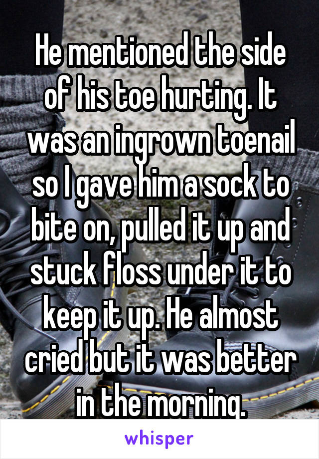 He mentioned the side of his toe hurting. It was an ingrown toenail so I gave him a sock to bite on, pulled it up and stuck floss under it to keep it up. He almost cried but it was better in the morning.