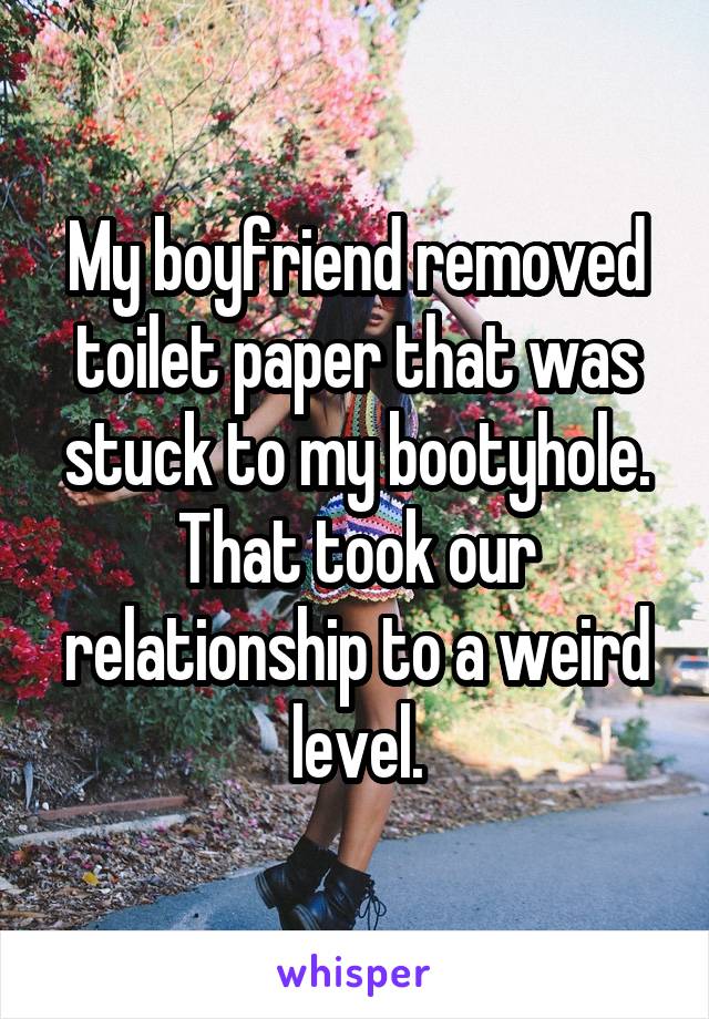 My boyfriend removed toilet paper that was stuck to my bootyhole. That took our relationship to a weird level.