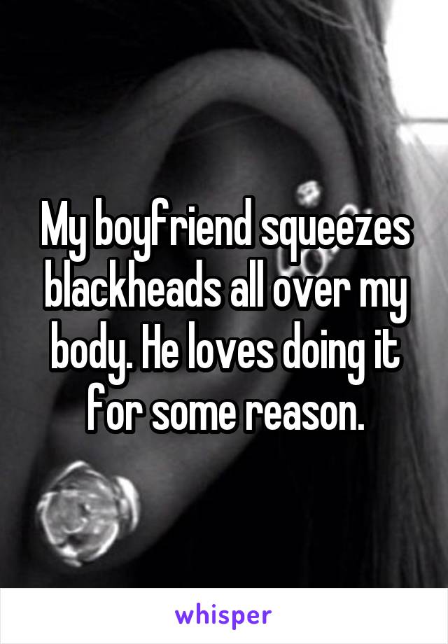 My boyfriend squeezes blackheads all over my body. He loves doing it for some reason.