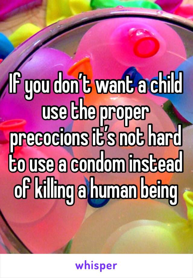 If you don’t want a child use the proper precocions it’s not hard to use a condom instead of killing a human being 