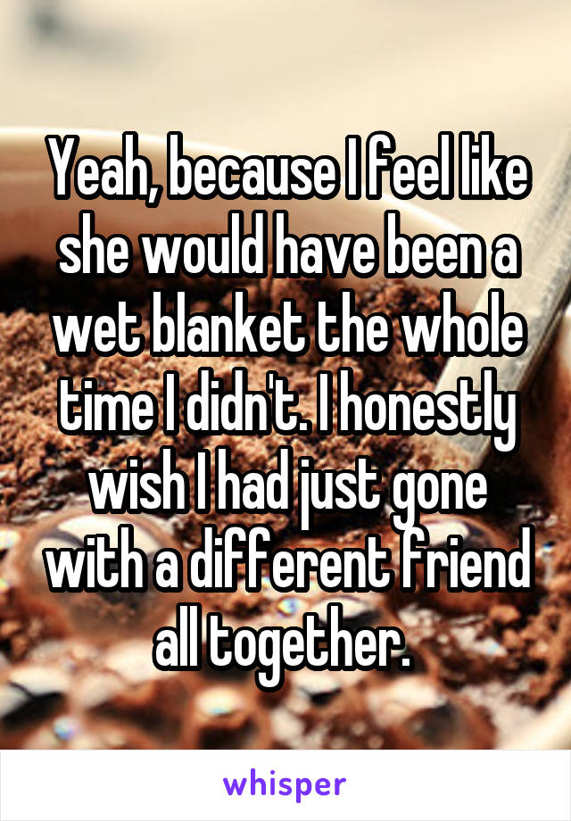 Yeah, because I feel like she would have been a wet blanket the whole time I didn't. I honestly wish I had just gone with a different friend all together. 