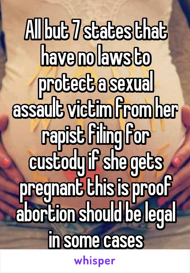 All but 7 states that have no laws to protect a sexual assault victim from her rapist filing for custody if she gets pregnant this is proof abortion should be legal in some cases