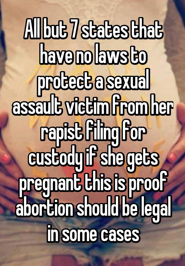 All but 7 states that have no laws to protect a sexual assault victim from her rapist filing for custody if she gets pregnant this is proof abortion should be legal in some cases