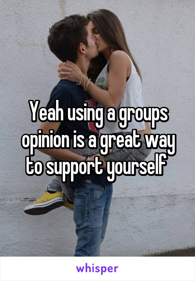 Yeah using a groups opinion is a great way to support yourself 