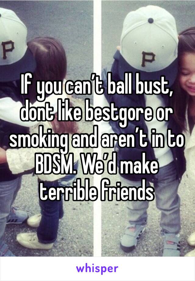 If you can’t ball bust, dont like bestgore or smoking and aren’t in to BDSM. We’d make terrible friends