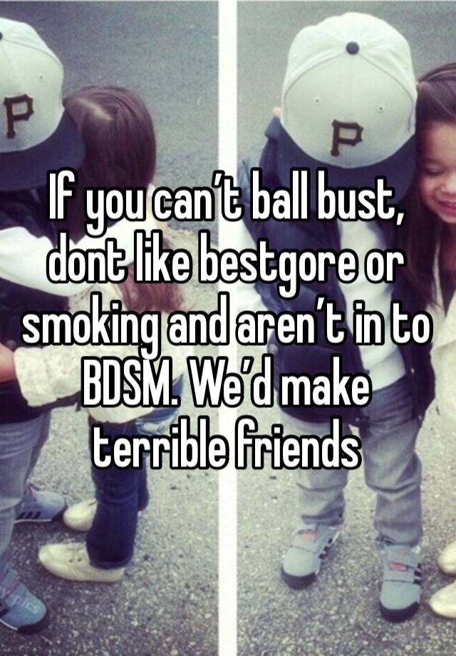 If you can’t ball bust, dont like bestgore or smoking and aren’t in to BDSM. We’d make terrible friends