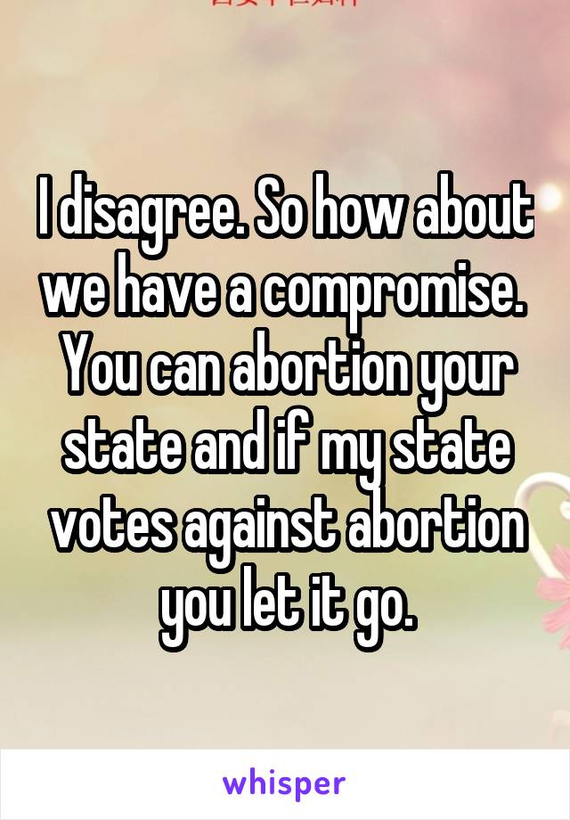 I disagree. So how about we have a compromise.  You can abortion your state and if my state votes against abortion you let it go.