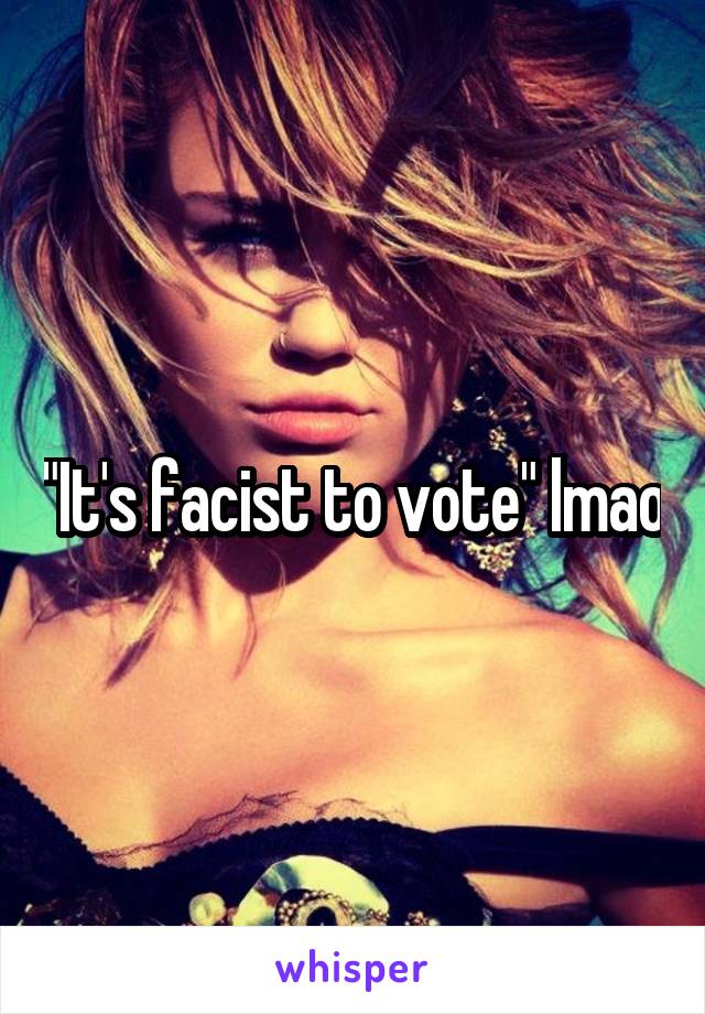 "It's facist to vote" lmao