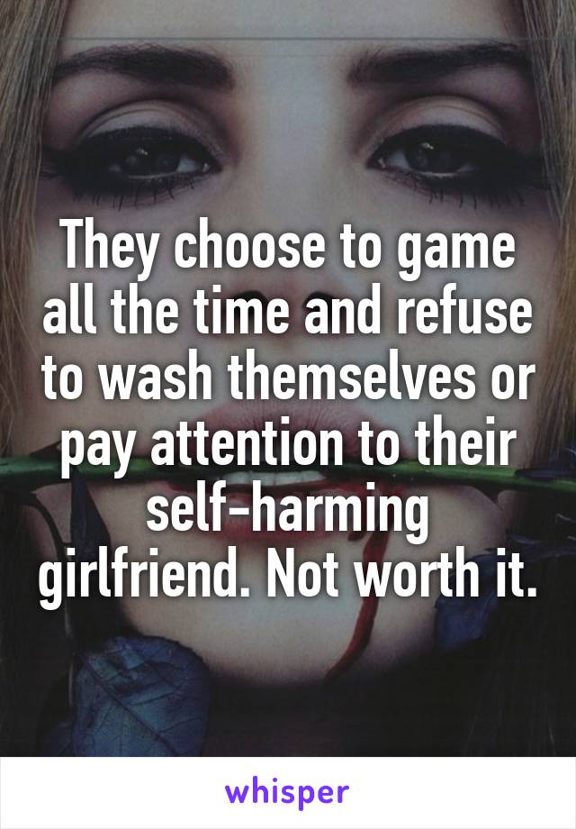 They choose to game all the time and refuse to wash themselves or pay attention to their self-harming girlfriend. Not worth it.