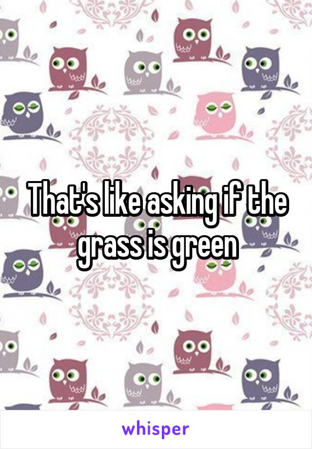 That's like asking if the grass is green