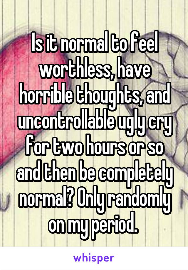 Is it normal to feel worthless, have horrible thoughts, and uncontrollable ugly cry for two hours or so and then be completely normal? Only randomly on my period. 