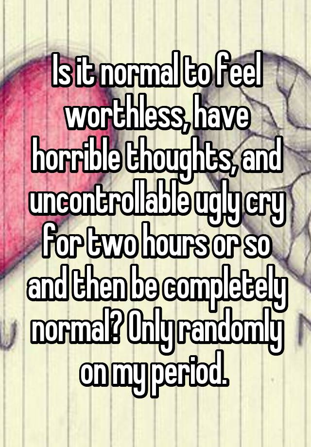 Is it normal to feel worthless, have horrible thoughts, and uncontrollable ugly cry for two hours or so and then be completely normal? Only randomly on my period. 