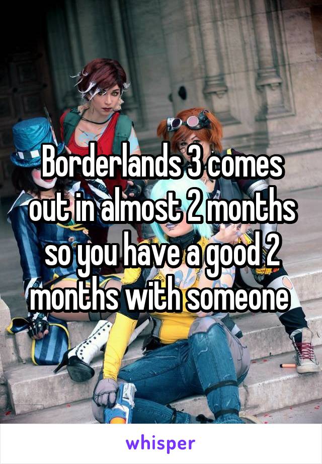 Borderlands 3 comes out in almost 2 months so you have a good 2 months with someone 