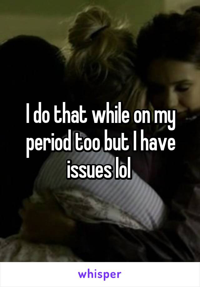 I do that while on my period too but I have issues lol 