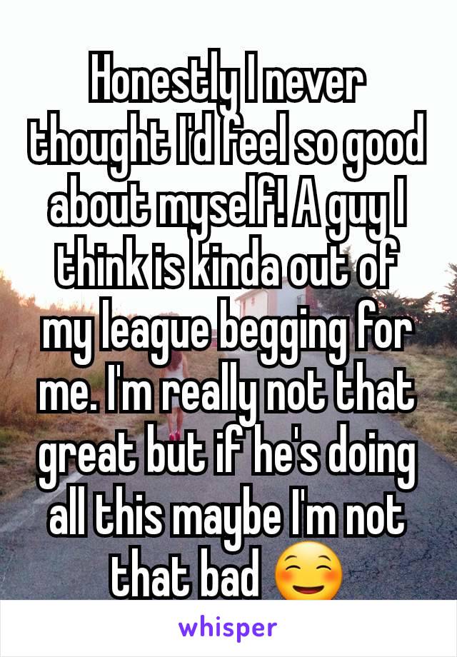 Honestly I never thought I'd feel so good about myself! A guy I think is kinda out of my league begging for me. I'm really not that great but if he's doing all this maybe I'm not that bad ☺