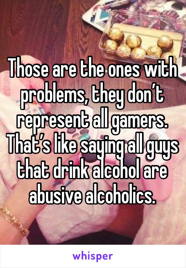 Those are the ones with problems, they don’t represent all gamers. That’s like saying all guys that drink alcohol are abusive alcoholics.