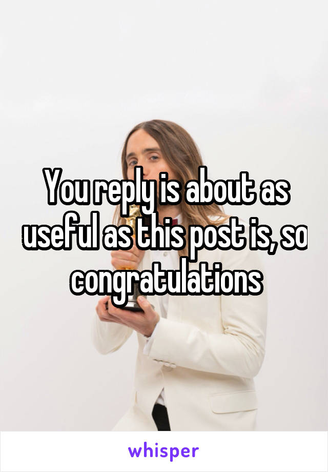 You reply is about as useful as this post is, so congratulations