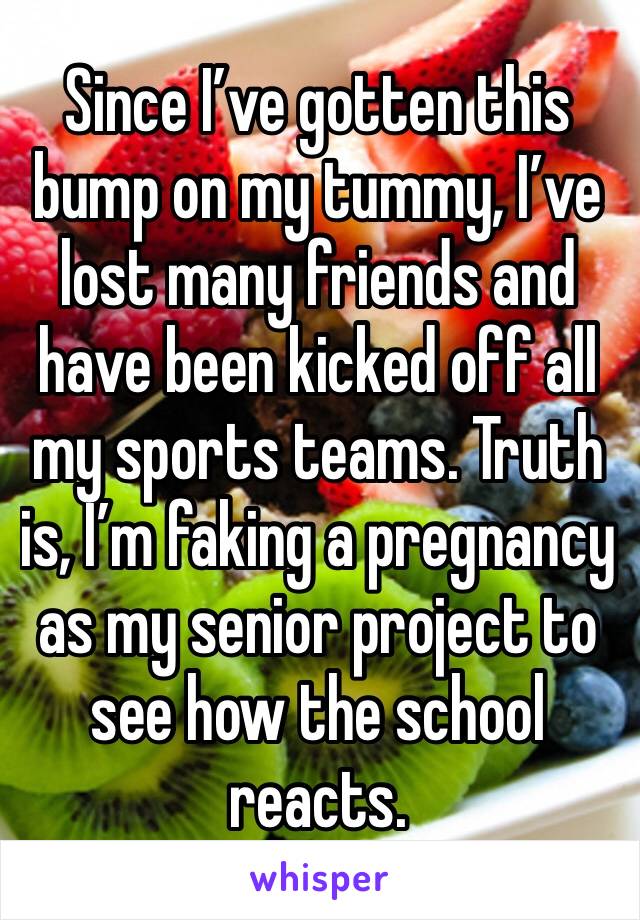 Since I’ve gotten this bump on my tummy, I’ve lost many friends and have been kicked off all my sports teams. Truth is, I’m faking a pregnancy as my senior project to see how the school reacts. 