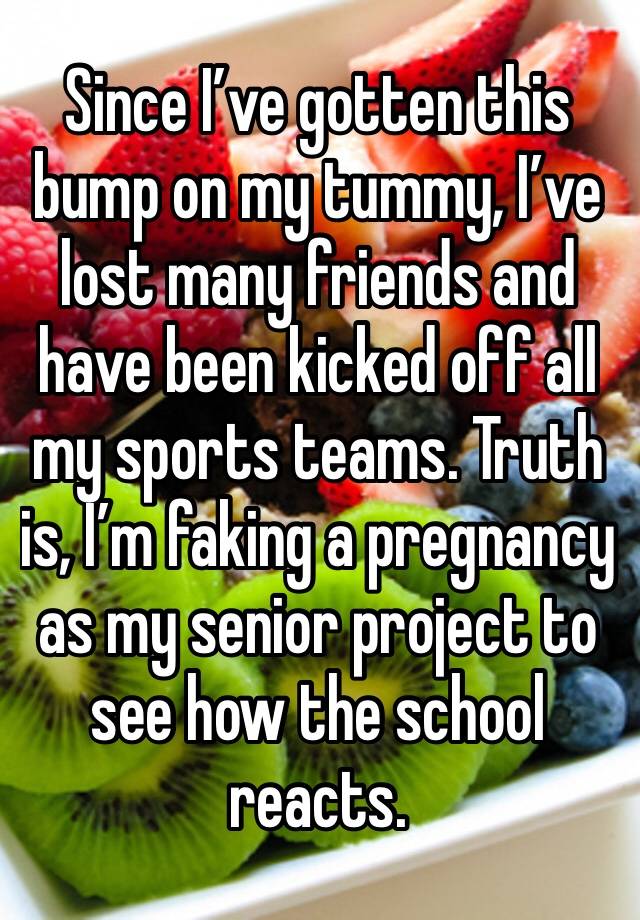 Since I’ve gotten this bump on my tummy, I’ve lost many friends and have been kicked off all my sports teams. Truth is, I’m faking a pregnancy as my senior project to see how the school reacts. 