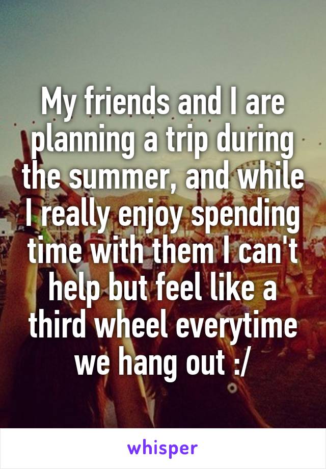 My friends and I are planning a trip during the summer, and while I really enjoy spending time with them I can't help but feel like a third wheel everytime we hang out :/