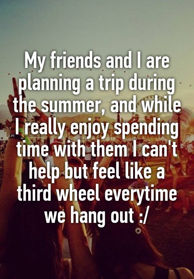 My friends and I are planning a trip during the summer, and while I really enjoy spending time with them I can't help but feel like a third wheel everytime we hang out :/