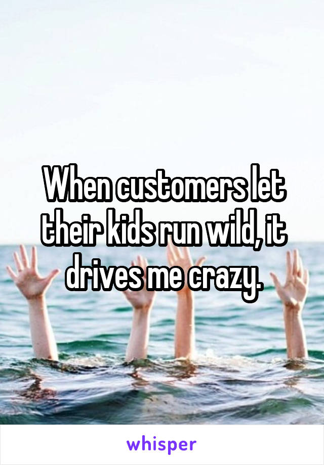 When customers let their kids run wild, it drives me crazy.