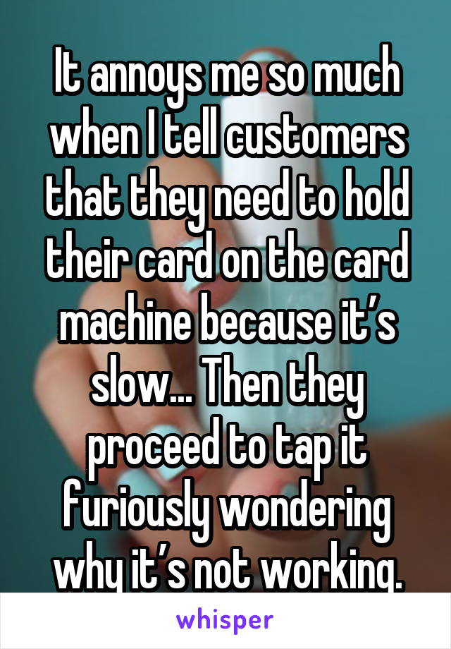 It annoys me so much when I tell customers that they need to hold their card on the card machine because it’s slow... Then they proceed to tap it furiously wondering why it’s not working.