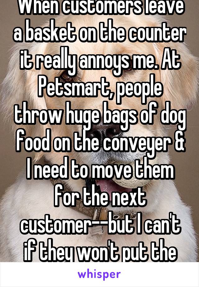 When customers leave a basket on the counter it really annoys me. At Petsmart, people throw huge bags of dog food on the conveyer & I need to move them for the next customer--but I can't if they won't put the basket back!