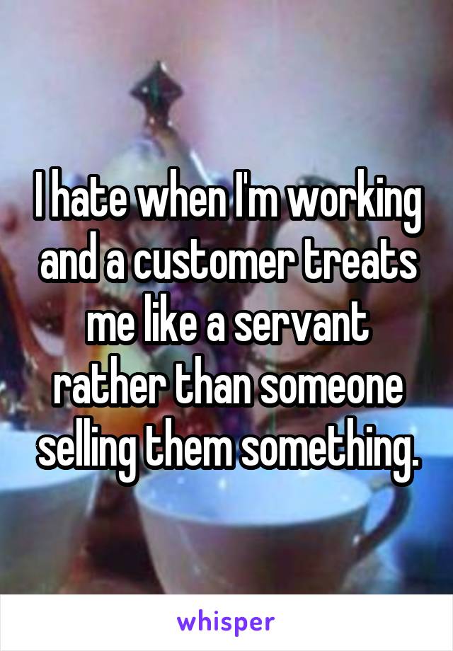 I hate when I'm working and a customer treats me like a servant rather than someone selling them something.