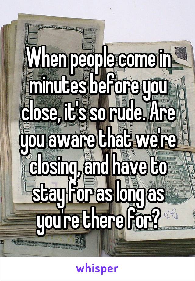 When people come in minutes before you close, it's so rude. Are you aware that we're closing, and have to stay for as long as you're there for?