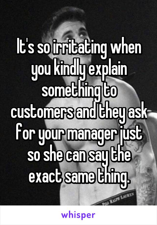 It's so irritating when you kindly explain something to customers and they ask for your manager just so she can say the exact same thing.