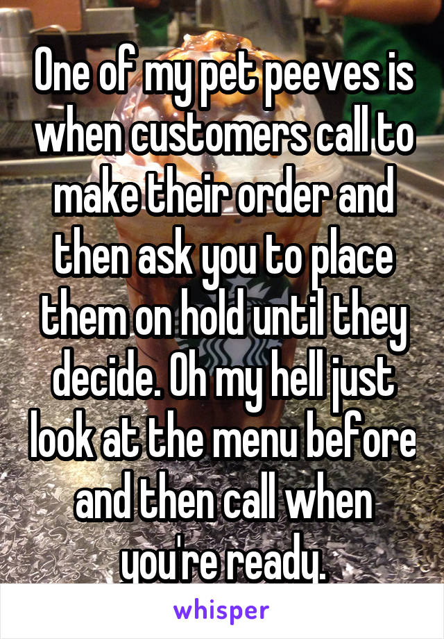 One of my pet peeves is when customers call to make their order and then ask you to place them on hold until they decide. Oh my hell just look at the menu before and then call when you're ready.
